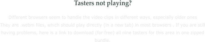 Tasters not playing? Different browsers seem to handle the video clips in different ways, especially older ones They are .webm files, which should play directly (in a new tab) in most browsers . If you are still having problems, here is a link to download (for free) all nine tasters for this area in one zipped bundle.