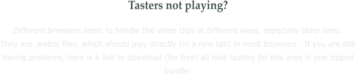 Tasters not playing? Different browsers seem to handle the video clips in different ways, especially older ones. They are .webm files, which should play directly (in a new tab) in most browsers . If you are still having problems, here is a link to download (for free) all nine tasters for this area in one zipped bundle.