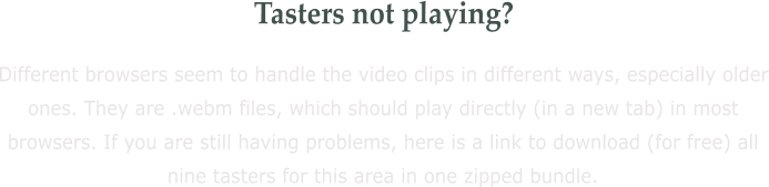 Tasters not playing? Different browsers seem to handle the video clips in different ways, especially older ones. They are .webm files, which should play directly (in a new tab) in most browsers. If you are still having problems, here is a link to download (for free) all nine tasters for this area in one zipped bundle.