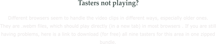 Tasters not playing? Different browsers seem to handle the video clips in different ways, especially older ones. They are .webm files, which should play directly (in a new tab) in most browsers . If you are still having problems, here is a link to download (for free) all nine tasters for this area in one zipped bundle.