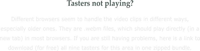Tasters not playing? Different browsers seem to handle the video clips in different ways, especially older ones. They are .webm files, which should play directly (in a new tab) in most browsers. If you are still having problems, here is a link to download (for free) all nine tasters for this area in one zipped bundle.