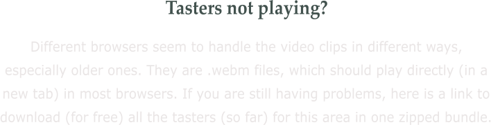 Tasters not playing? Different browsers seem to handle the video clips in different ways, especially older ones. They are .webm files, which should play directly (in a new tab) in most browsers. If you are still having problems, here is a link to download (for free) all the tasters (so far) for this area in one zipped bundle.