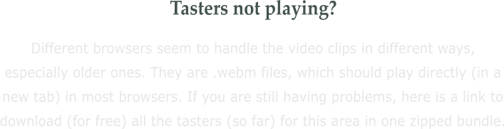 Tasters not playing? Different browsers seem to handle the video clips in different ways, especially older ones. They are .webm files, which should play directly (in a new tab) in most browsers. If you are still having problems, here is a link to download (for free) all the tasters (so far) for this area in one zipped bundle.