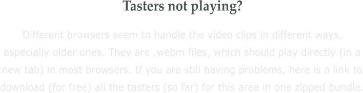 Tasters not playing? Different browsers seem to handle the video clips in different ways, especially older ones. They are .webm files, which should play directly (in a new tab) in most browsers. If you are still having problems, here is a link to download (for free) all the tasters (so far) for this area in one zipped bundle.