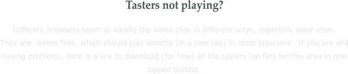 Tasters not playing? Different browsers seem to handle the video clips in different ways, especially older ones. They are .webm files, which should play directly (in a new tab) in most browsers . If you are still having problems, here is a link to download (for free) all the tasters (so far) for this area in one zipped bundle.