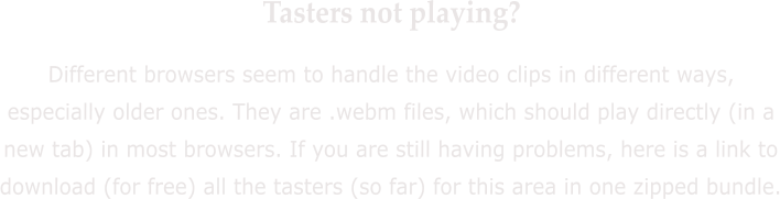 Tasters not playing? Different browsers seem to handle the video clips in different ways, especially older ones. They are .webm files, which should play directly (in a new tab) in most browsers. If you are still having problems, here is a link to download (for free) all the tasters (so far) for this area in one zipped bundle.